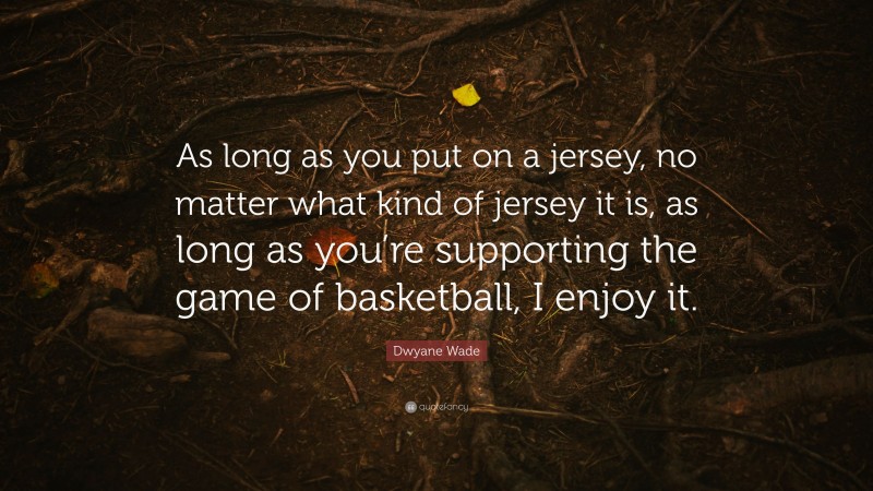 Dwyane Wade Quote: “As long as you put on a jersey, no matter what kind of jersey it is, as long as you’re supporting the game of basketball, I enjoy it.”