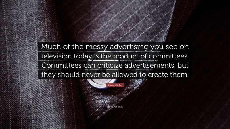 David Ogilvy Quote: “Much of the messy advertising you see on television today is the product of committees. Committees can criticize advertisements, but they should never be allowed to create them.”