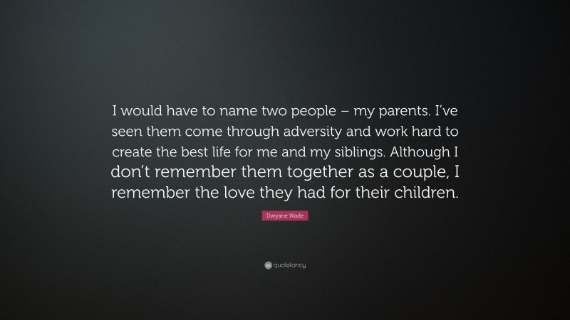 Dwyane Wade Quote: “I would have to name two people – my parents. I’ve seen them come through adversity and work hard to create the best life for me and my siblings. Although I don’t remember them together as a couple, I remember the love they had for their children.”