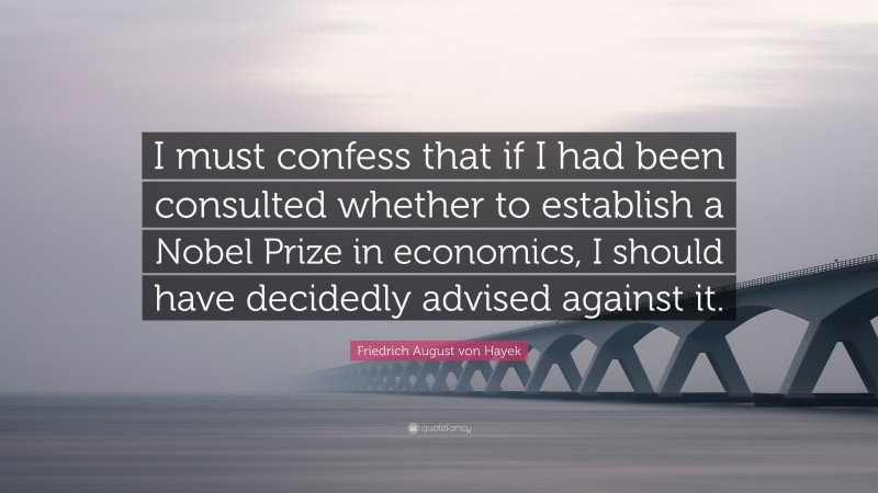 Friedrich August von Hayek Quote: “I must confess that if I had been consulted whether to establish a Nobel Prize in economics, I should have decidedly advised against it.”