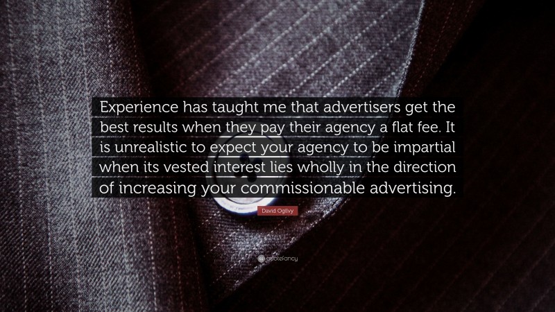 David Ogilvy Quote: “Experience has taught me that advertisers get the best results when they pay their agency a flat fee. It is unrealistic to expect your agency to be impartial when its vested interest lies wholly in the direction of increasing your commissionable advertising.”
