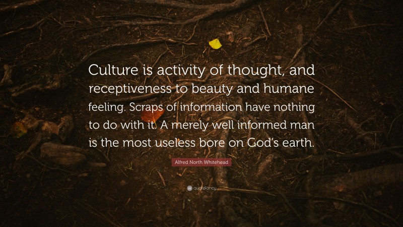 Alfred North Whitehead Quote: “Culture is activity of thought, and receptiveness to beauty and humane feeling. Scraps of information have nothing to do with it. A merely well informed man is the most useless bore on God’s earth.”