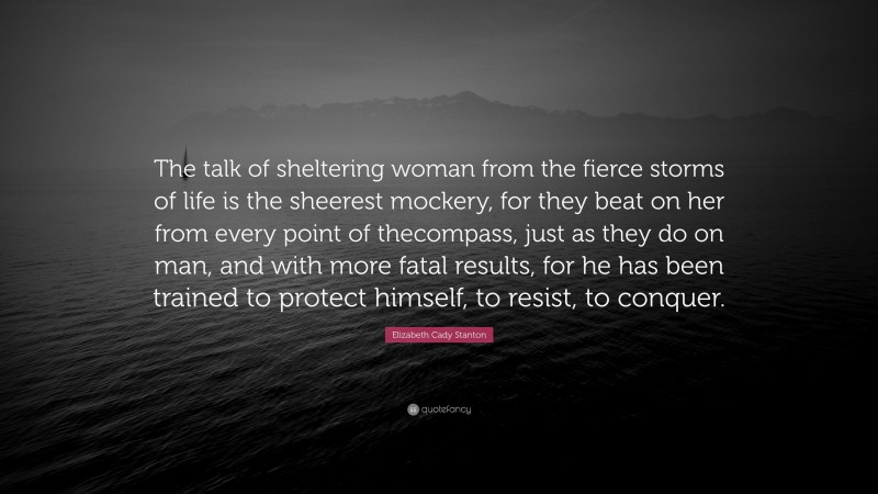 Elizabeth Cady Stanton Quote: “The talk of sheltering woman from the fierce storms of life is the sheerest mockery, for they beat on her from every point of thecompass, just as they do on man, and with more fatal results, for he has been trained to protect himself, to resist, to conquer.”