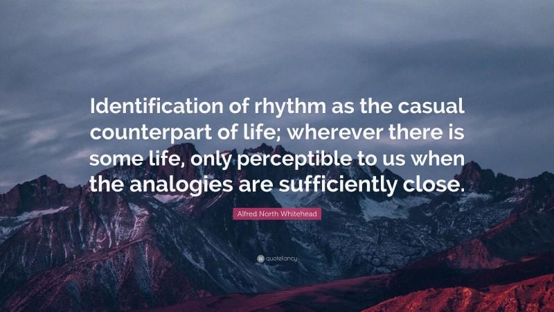 Alfred North Whitehead Quote: “Identification of rhythm as the casual counterpart of life; wherever there is some life, only perceptible to us when the analogies are sufficiently close.”
