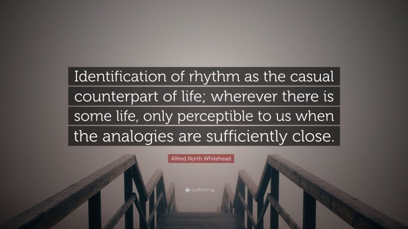 Alfred North Whitehead Quote: “Identification of rhythm as the casual counterpart of life; wherever there is some life, only perceptible to us when the analogies are sufficiently close.”