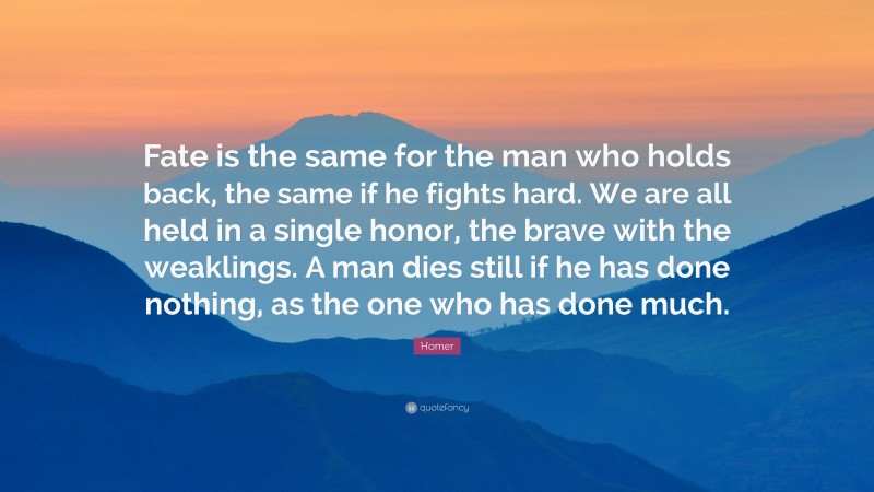 Homer Quote: “Fate is the same for the man who holds back, the same if he fights hard. We are all held in a single honor, the brave with the weaklings. A man dies still if he has done nothing, as the one who has done much.”