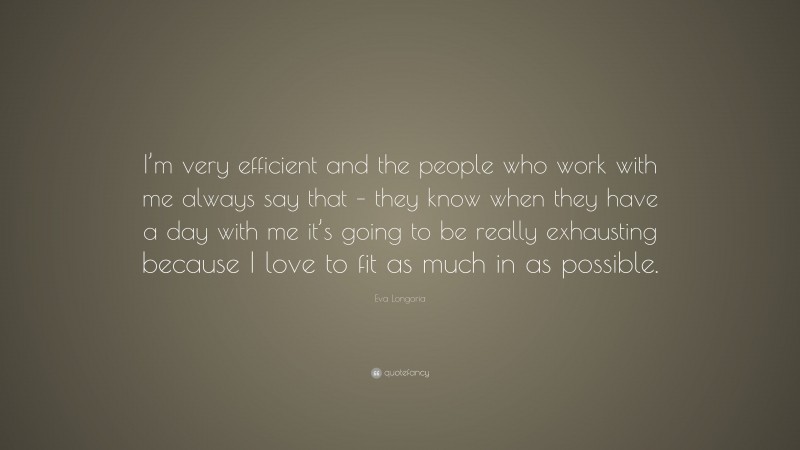 Eva Longoria Quote: “I’m very efficient and the people who work with me always say that – they know when they have a day with me it’s going to be really exhausting because I love to fit as much in as possible.”