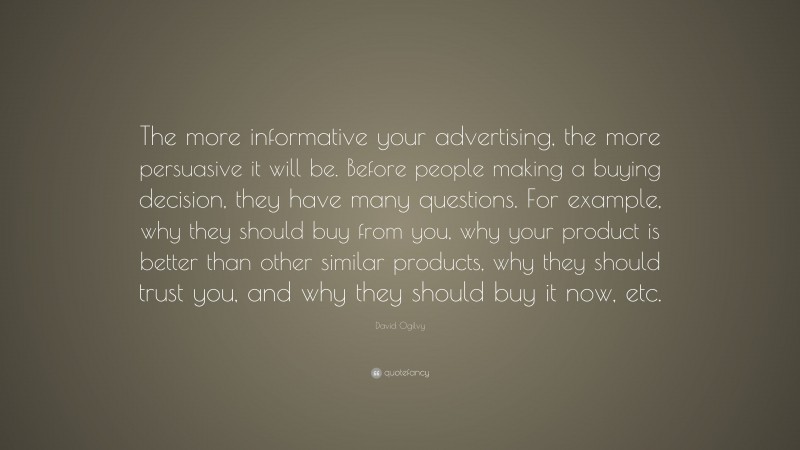 David Ogilvy Quote: “The more informative your advertising, the more persuasive it will be. Before people making a buying decision, they have many questions. For example, why they should buy from you, why your product is better than other similar products, why they should trust you, and why they should buy it now, etc.”