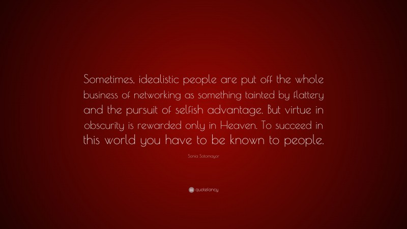 Sonia Sotomayor Quote: “Sometimes, idealistic people are put off the whole business of networking as something tainted by flattery and the pursuit of selfish advantage. But virtue in obscurity is rewarded only in Heaven. To succeed in this world you have to be known to people.”
