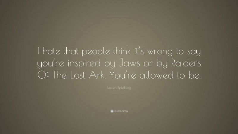Steven Spielberg Quote: “I hate that people think it’s wrong to say you’re inspired by Jaws or by Raiders Of The Lost Ark. You’re allowed to be.”