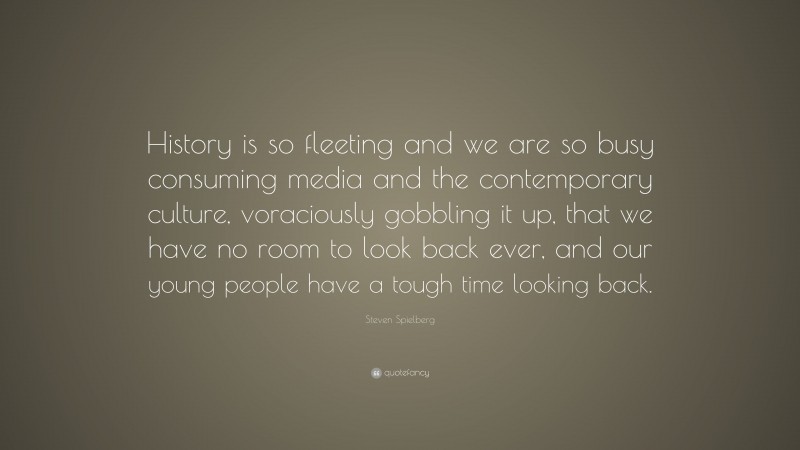 Steven Spielberg Quote: “History is so fleeting and we are so busy consuming media and the contemporary culture, voraciously gobbling it up, that we have no room to look back ever, and our young people have a tough time looking back.”