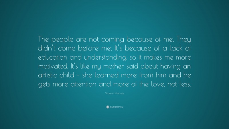 Wynton Marsalis Quote: “The people are not coming because of me. They didn’t come before me. It’s because of a lack of education and understanding, so it makes me more motivated. It’s like my mother said about having an artistic child – she learned more from him and he gets more attention and more of the love, not less.”