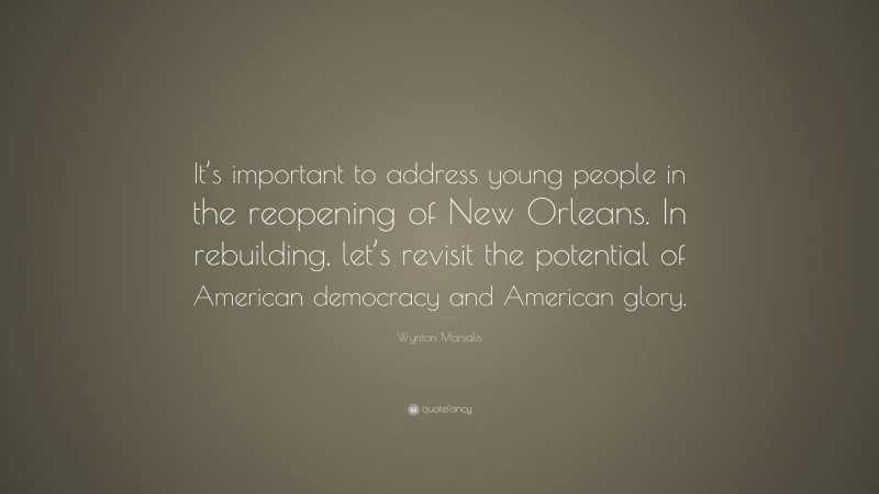 Wynton Marsalis Quote: “It’s important to address young people in the reopening of New Orleans. In rebuilding, let’s revisit the potential of American democracy and American glory.”
