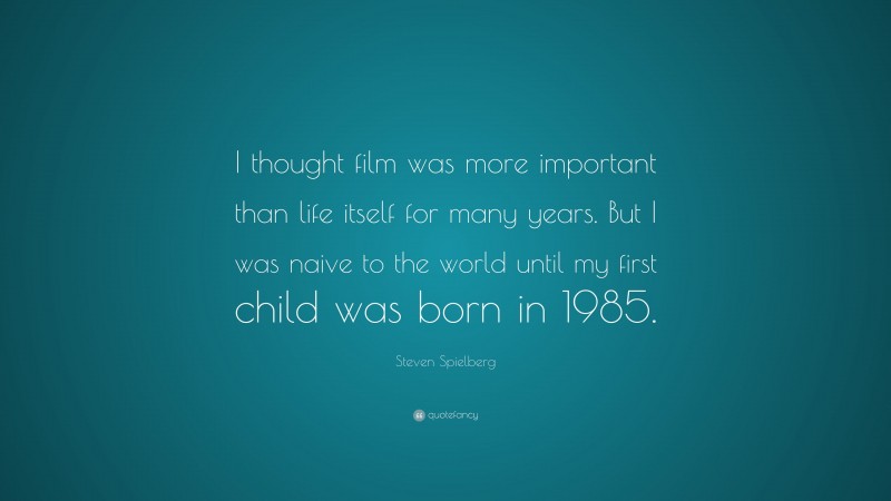 Steven Spielberg Quote: “I thought film was more important than life itself for many years. But I was naive to the world until my first child was born in 1985.”