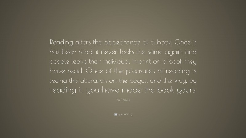Paul Theroux Quote: “Reading alters the appearance of a book. Once it has been read, it never looks the same again, and people leave their individual imprint on a book they have read. Once of the pleasures of reading is seeing this alteration on the pages, and the way, by reading it, you have made the book yours.”