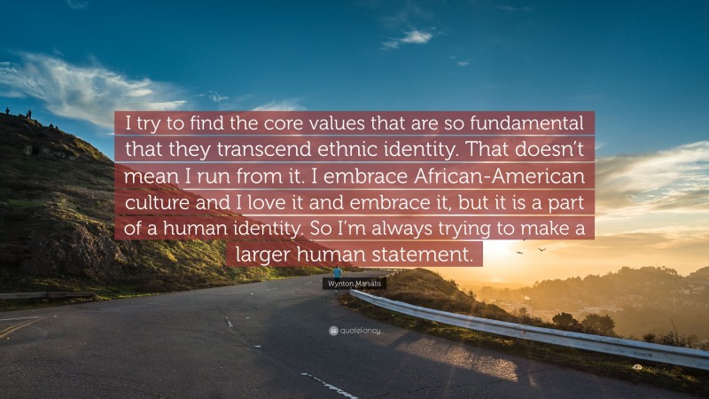 Wynton Marsalis Quote: “I try to find the core values that are so fundamental that they transcend ethnic identity. That doesn’t mean I run from it. I embrace African-American culture and I love it and embrace it, but it is a part of a human identity. So I’m always trying to make a larger human statement.”