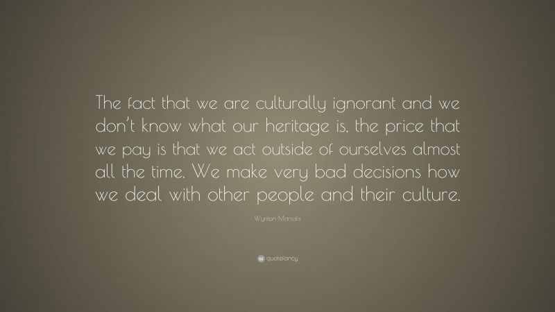 Wynton Marsalis Quote: “The fact that we are culturally ignorant and we don’t know what our heritage is, the price that we pay is that we act outside of ourselves almost all the time. We make very bad decisions how we deal with other people and their culture.”