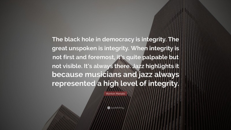 Wynton Marsalis Quote: “The black hole in democracy is integrity. The great unspoken is integrity. When integrity is not first and foremost, it’s quite palpable but not visible. It’s always there. Jazz highlights it because musicians and jazz always represented a high level of integrity.”