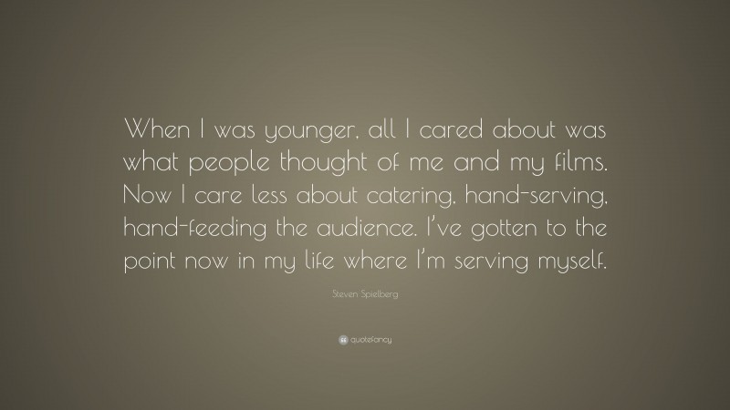 Steven Spielberg Quote: “When I was younger, all I cared about was what people thought of me and my films. Now I care less about catering, hand-serving, hand-feeding the audience. I’ve gotten to the point now in my life where I’m serving myself.”