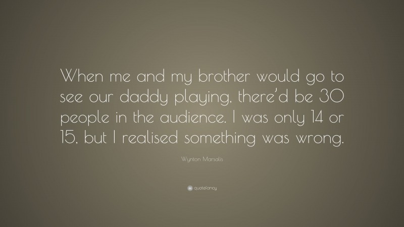 Wynton Marsalis Quote: “When me and my brother would go to see our daddy playing, there’d be 30 people in the audience. I was only 14 or 15, but I realised something was wrong.”
