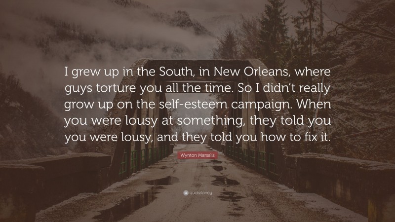 Wynton Marsalis Quote: “I grew up in the South, in New Orleans, where guys torture you all the time. So I didn’t really grow up on the self-esteem campaign. When you were lousy at something, they told you you were lousy, and they told you how to fix it.”