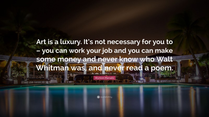 Wynton Marsalis Quote: “Art is a luxury. It’s not necessary for you to – you can work your job and you can make some money and never know who Walt Whitman was, and never read a poem.”