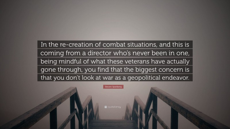 Steven Spielberg Quote: “In the re-creation of combat situations, and this is coming from a director who’s never been in one, being mindful of what these veterans have actually gone through, you find that the biggest concern is that you don’t look at war as a geopolitical endeavor.”