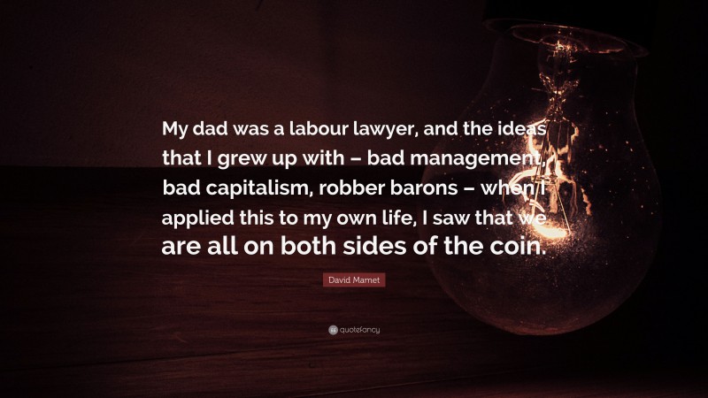 David Mamet Quote: “My dad was a labour lawyer, and the ideas that I grew up with – bad management, bad capitalism, robber barons – when I applied this to my own life, I saw that we are all on both sides of the coin.”