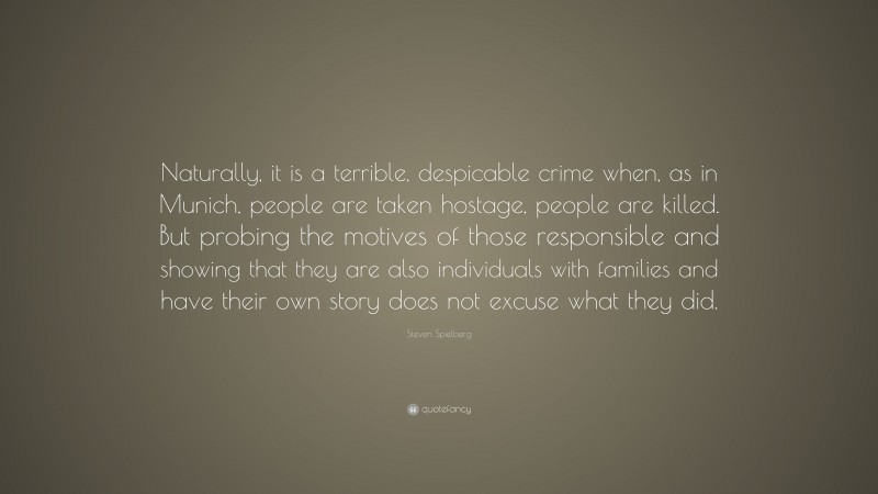 Steven Spielberg Quote: “Naturally, it is a terrible, despicable crime when, as in Munich, people are taken hostage, people are killed. But probing the motives of those responsible and showing that they are also individuals with families and have their own story does not excuse what they did.”