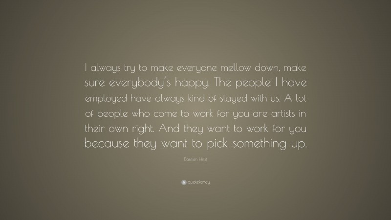 Damien Hirst Quote: “I always try to make everyone mellow down, make sure everybody’s happy. The people I have employed have always kind of stayed with us. A lot of people who come to work for you are artists in their own right. And they want to work for you because they want to pick something up.”