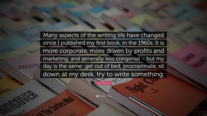 Paul Theroux Quote: “Many aspects of the writing life have changed since I published my first book, in the 1960s. It is more corporate, more driven by profits and marketing, and generally less congenial – but my day is the same: get out of bed, procrastinate, sit down at my desk, try to write something.”