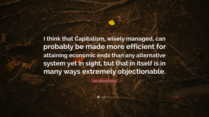 John Maynard Keynes Quote: “I think that Capitalism, wisely managed, can probably be made more efficient for attaining economic ends than any alternative system yet in sight, but that in itself is in many ways extremely objectionable.”