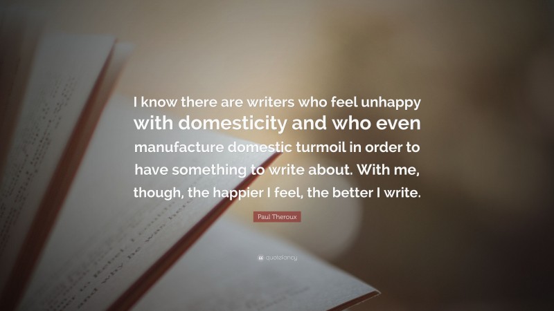 Paul Theroux Quote: “I know there are writers who feel unhappy with domesticity and who even manufacture domestic turmoil in order to have something to write about. With me, though, the happier I feel, the better I write.”