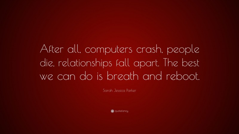 Sarah Jessica Parker Quote: “After all, computers crash, people die, relationships fall apart. The best we can do is breath and reboot.”