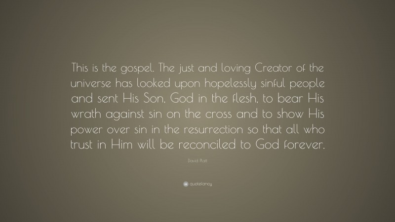 David Platt Quote: “This is the gospel. The just and loving Creator of the universe has looked upon hopelessly sinful people and sent His Son, God in the flesh, to bear His wrath against sin on the cross and to show His power over sin in the resurrection so that all who trust in Him will be reconciled to God forever.”