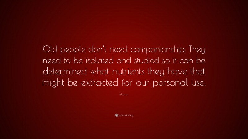 Homer Quote: “Old people don’t need companionship. They need to be isolated and studied so it can be determined what nutrients they have that might be extracted for our personal use.”