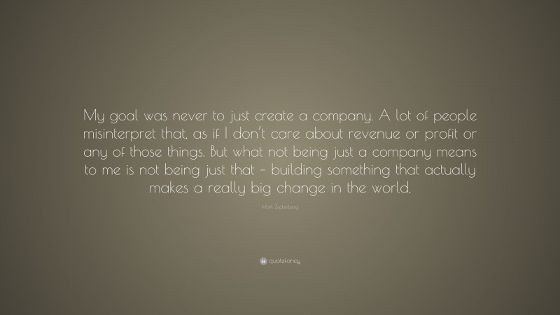 Mark Zuckerberg Quote: “My goal was never to just create a company. A lot of people misinterpret that, as if I don’t care about revenue or profit or any of those things. But what not being just a company means to me is not being just that – building something that actually makes a really big change in the world.”