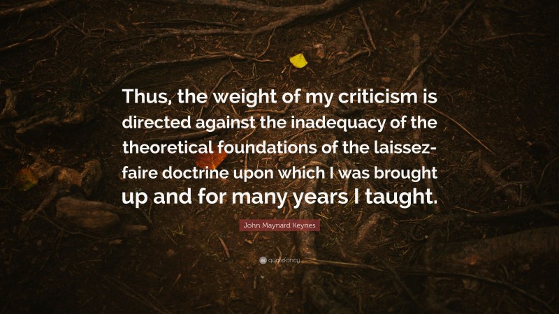 John Maynard Keynes Quote: “Thus, the weight of my criticism is directed against the inadequacy of the theoretical foundations of the laissez-faire doctrine upon which I was brought up and for many years I taught.”