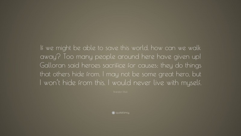 Brandon Mull Quote: “If we might be able to save this world, how can we walk away? Too many people around here have given up! Galloran said heroes sacrifice for causes; they do things that others hide from. I may not be some great hero, but I won’t hide from this. I would never live with myself.”