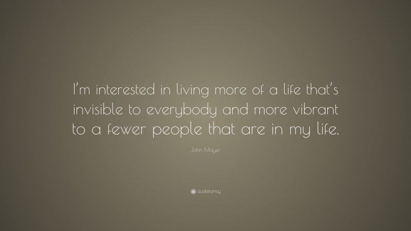 John Mayer Quote: “I’m interested in living more of a life that’s invisible to everybody and more vibrant to a fewer people that are in my life.”