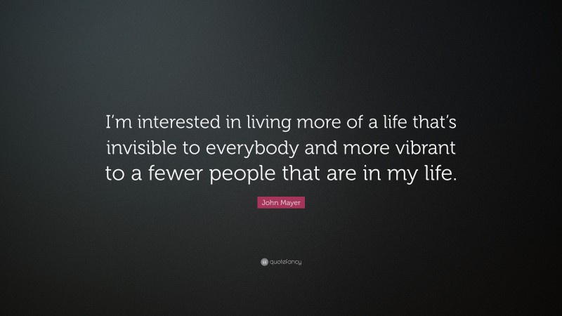 John Mayer Quote: “I’m interested in living more of a life that’s invisible to everybody and more vibrant to a fewer people that are in my life.”