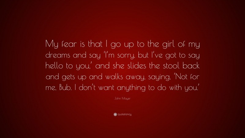 John Mayer Quote: “My fear is that I go up to the girl of my dreams and say ‘I’m sorry, but I’ve got to say hello to you,’ and she slides the stool back and gets up and walks away, saying, ‘Not for me, Bub. I don’t want anything to do with you.’”