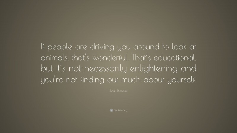 Paul Theroux Quote: “If people are driving you around to look at animals, that’s wonderful. That’s educational, but it’s not necessarily enlightening and you’re not finding out much about yourself.”