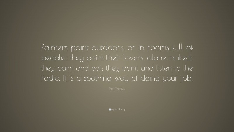 Paul Theroux Quote: “Painters paint outdoors, or in rooms full of people; they paint their lovers, alone, naked; they paint and eat; they paint and listen to the radio. It is a soothing way of doing your job.”