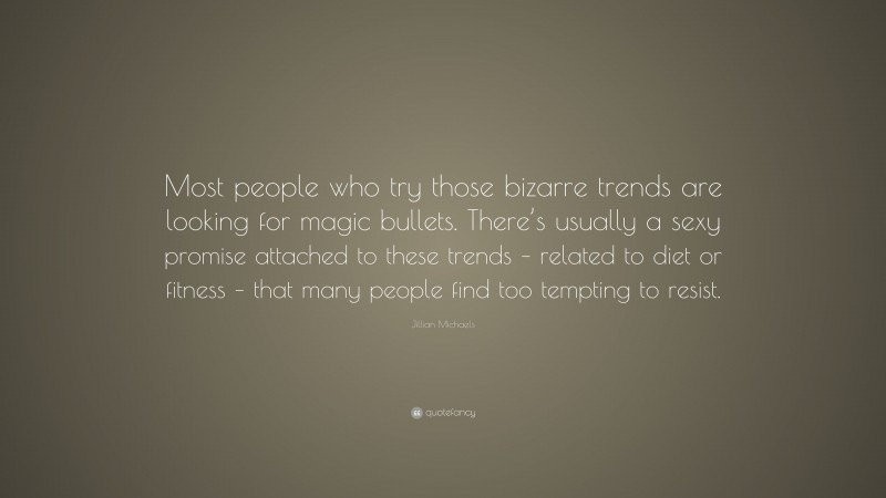 Jillian Michaels Quote: “Most people who try those bizarre trends are looking for magic bullets. There’s usually a sexy promise attached to these trends – related to diet or fitness – that many people find too tempting to resist.”
