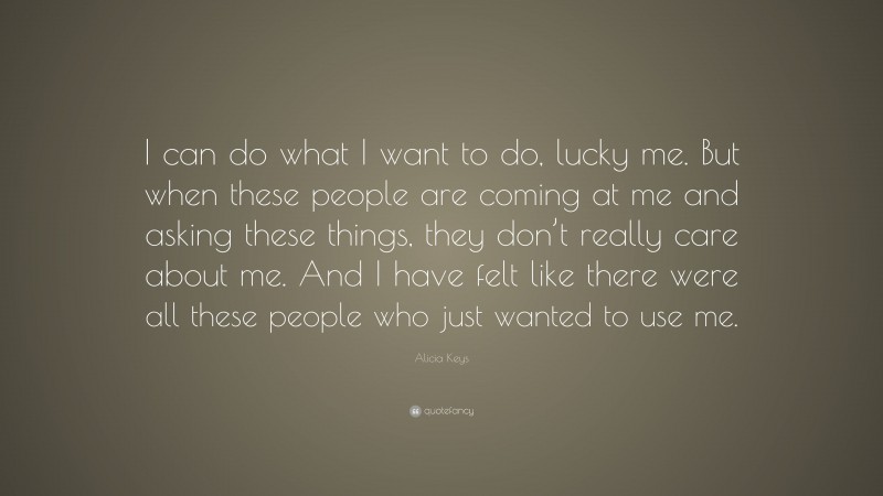 Alicia Keys Quote: “I can do what I want to do, lucky me. But when these people are coming at me and asking these things, they don’t really care about me. And I have felt like there were all these people who just wanted to use me.”