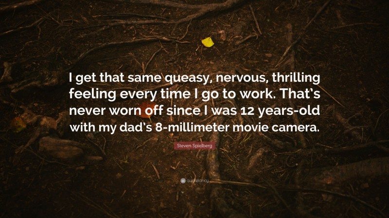 Steven Spielberg Quote: “I get that same queasy, nervous, thrilling feeling every time I go to work. That’s never worn off since I was 12 years-old with my dad’s 8-millimeter movie camera.”