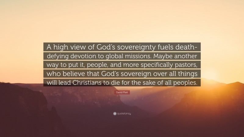 David Platt Quote: “A high view of God’s sovereignty fuels death-defying devotion to global missions. Maybe another way to put it, people, and more specifically pastors, who believe that God’s sovereign over all things will lead Christians to die for the sake of all peoples.”