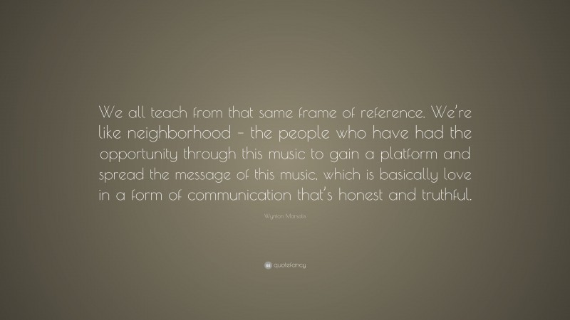 Wynton Marsalis Quote: “We all teach from that same frame of reference. We’re like neighborhood – the people who have had the opportunity through this music to gain a platform and spread the message of this music, which is basically love in a form of communication that’s honest and truthful.”