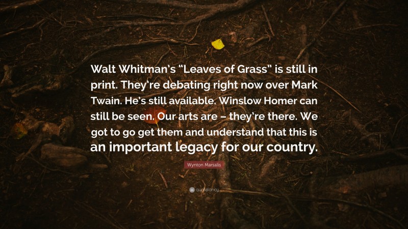 Wynton Marsalis Quote: “Walt Whitman’s “Leaves of Grass” is still in print. They’re debating right now over Mark Twain. He’s still available. Winslow Homer can still be seen. Our arts are – they’re there. We got to go get them and understand that this is an important legacy for our country.”